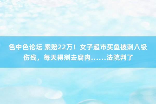 色中色论坛 索赔22万！女子超市买鱼被刺八级伤残，每天得剜去腐肉……法院判了