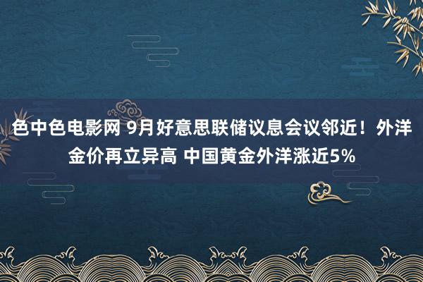 色中色电影网 9月好意思联储议息会议邻近！外洋金价再立异高 中国黄金外洋涨近5%