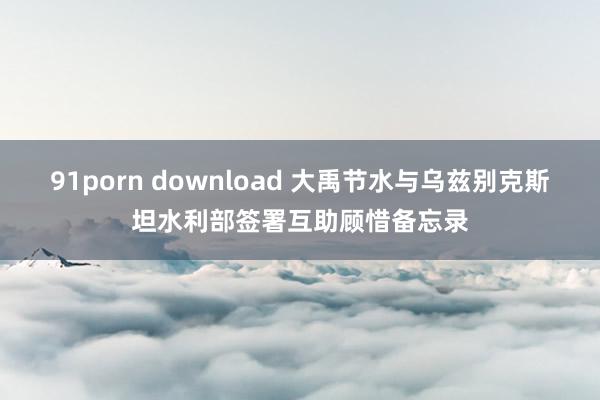 91porn download 大禹节水与乌兹别克斯坦水利部签署互助顾惜备忘录