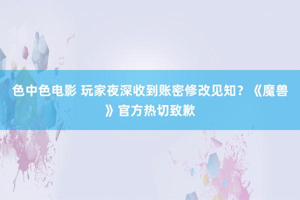 色中色电影 玩家夜深收到账密修改见知？《魔兽》官方热切致歉