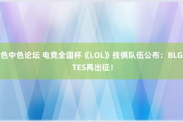 色中色论坛 电竞全国杯《LOL》技俩队伍公布：BLG TES再出征！