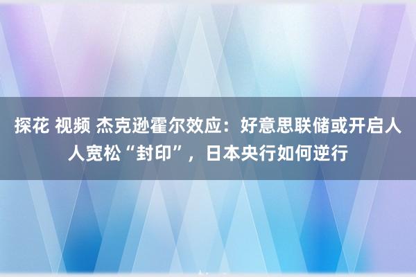 探花 视频 杰克逊霍尔效应：好意思联储或开启人人宽松“封印”，日本央行如何逆行