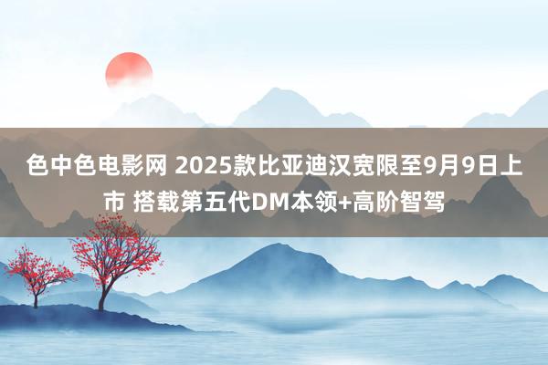 色中色电影网 2025款比亚迪汉宽限至9月9日上市 搭载第五代DM本领+高阶智驾