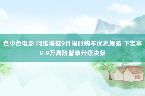 色中色电影 阿维塔推9月限时购车优惠策略 下定享9.9万高阶智享升级决策