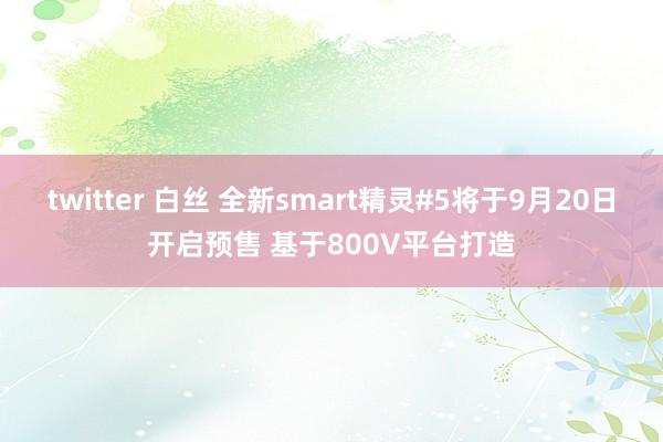 twitter 白丝 全新smart精灵#5将于9月20日开启预售 基于800V平台打造