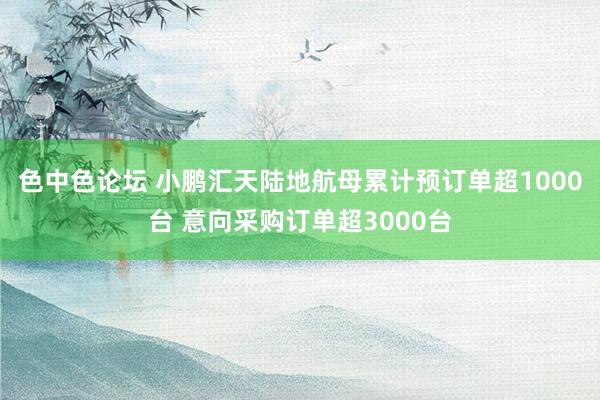 色中色论坛 小鹏汇天陆地航母累计预订单超1000台 意向采购订单超3000台