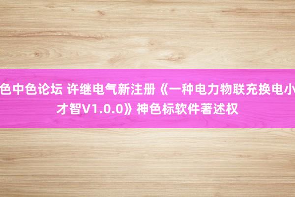 色中色论坛 许继电气新注册《一种电力物联充换电小才智V1.0.0》神色标软件著述权