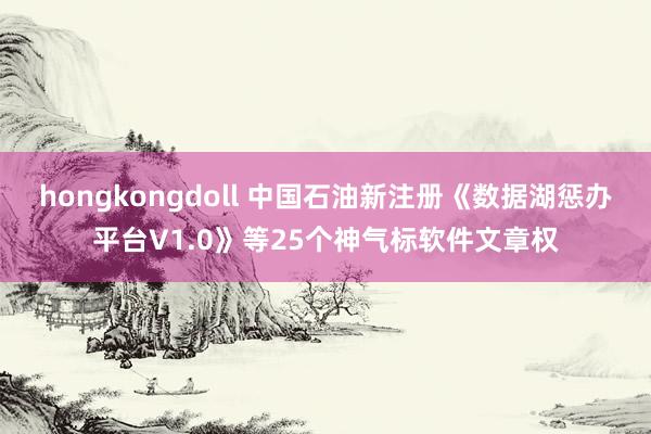 hongkongdoll 中国石油新注册《数据湖惩办平台V1.0》等25个神气标软件文章权