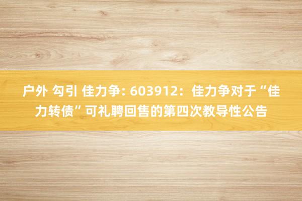 户外 勾引 佳力争: 603912：佳力争对于“佳力转债”可礼聘回售的第四次教导性公告