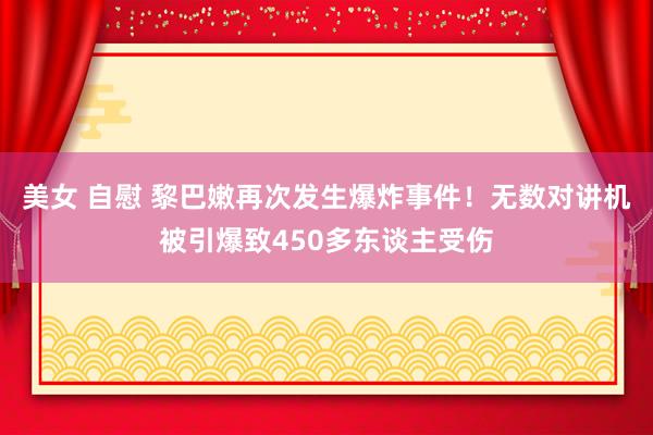 美女 自慰 黎巴嫩再次发生爆炸事件！无数对讲机被引爆致450多东谈主受伤