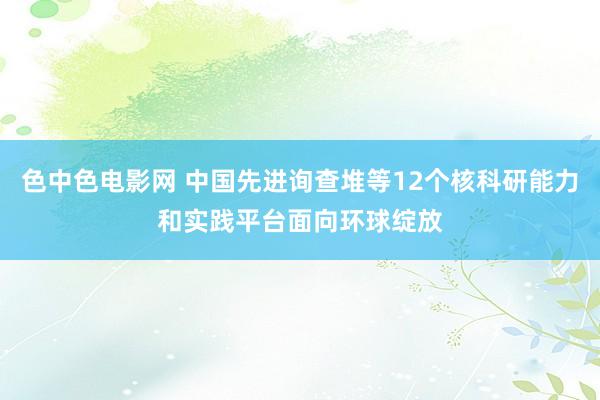 色中色电影网 中国先进询查堆等12个核科研能力和实践平台面向环球绽放