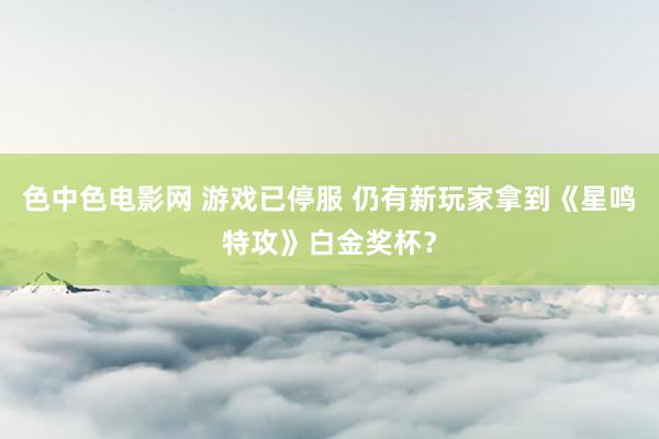 色中色电影网 游戏已停服 仍有新玩家拿到《星鸣特攻》白金奖杯？