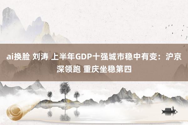 ai换脸 刘涛 上半年GDP十强城市稳中有变：沪京深领跑 重庆坐稳第四