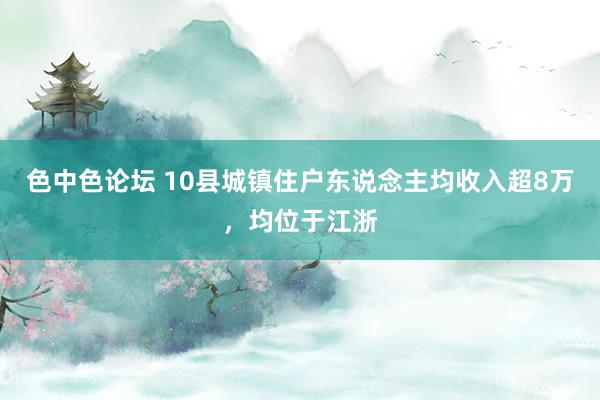 色中色论坛 10县城镇住户东说念主均收入超8万，均位于江浙