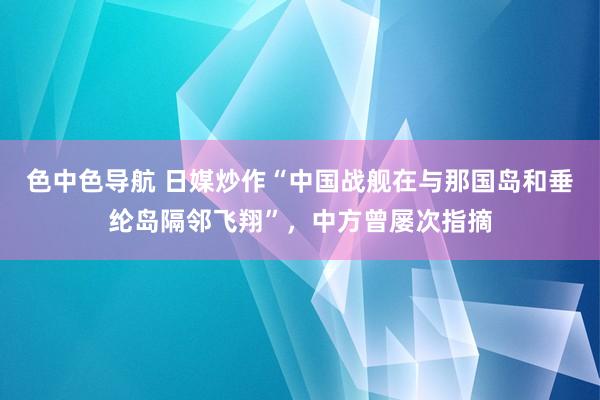 色中色导航 日媒炒作“中国战舰在与那国岛和垂纶岛隔邻飞翔”，中方曾屡次指摘