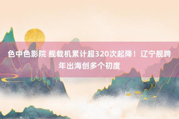 色中色影院 舰载机累计超320次起降！辽宁舰跨年出海创多个初度