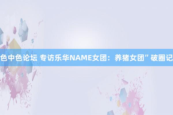 色中色论坛 专访乐华NAME女团：养猪女团”破圈记