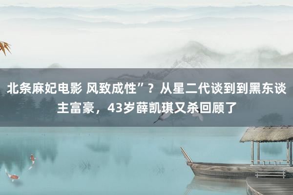 北条麻妃电影 风致成性”？从星二代谈到到黑东谈主富豪，43岁薛凯琪又杀回顾了