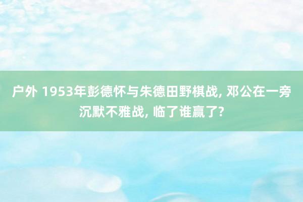 户外 1953年彭德怀与朱德田野棋战， 邓公在一旁沉默不雅战， 临了谁赢了?