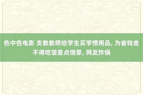 色中色电影 支教教师给学生买学惯用品， 为省钱舍不得吃饭差点饿晕， 网友炸锅