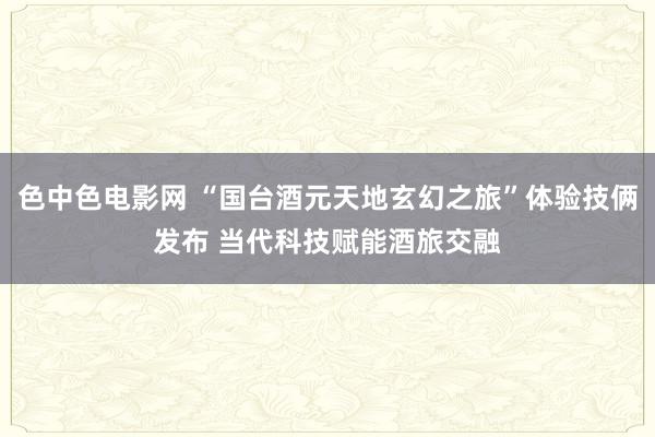 色中色电影网 “国台酒元天地玄幻之旅”体验技俩发布 当代科技赋能酒旅交融