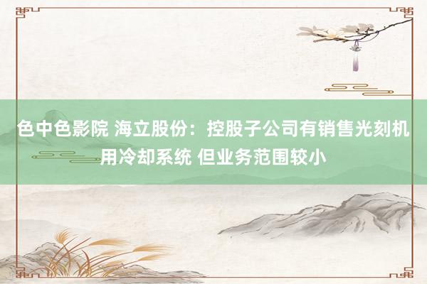 色中色影院 海立股份：控股子公司有销售光刻机用冷却系统 但业务范围较小