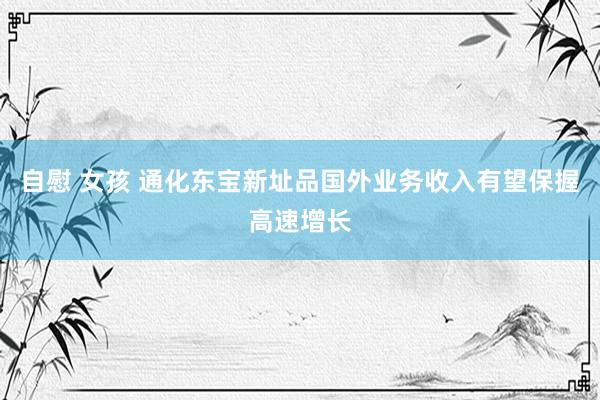 自慰 女孩 通化东宝新址品国外业务收入有望保握高速增长