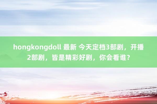 hongkongdoll 最新 今天定档3部剧，开播2部剧，皆是精彩好剧，你会看谁？