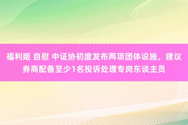 福利姬 自慰 中证协初度发布两项团体设施，建议券商配备至少1名投诉处理专岗东谈主员