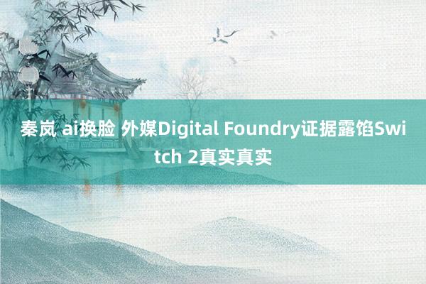 秦岚 ai换脸 外媒Digital Foundry证据露馅Switch 2真实真实