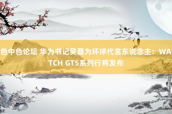 色中色论坛 华为书记吴磊为环球代言东说念主：WATCH GT5系列行将发布