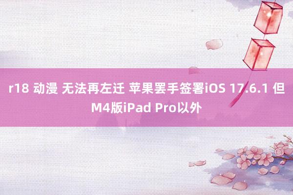 r18 动漫 无法再左迁 苹果罢手签署iOS 17.6.1 但M4版iPad Pro以外