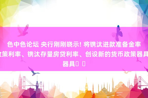 色中色论坛 央行刚刚晓示! 将镌汰进款准备金率和政策利率、镌汰存量房贷利率、创设新的货币政策器具⋯⋯