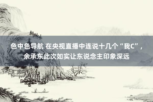 色中色导航 在央视直播中连说十几个“我C”，余承东此次如实让东说念主印象深远