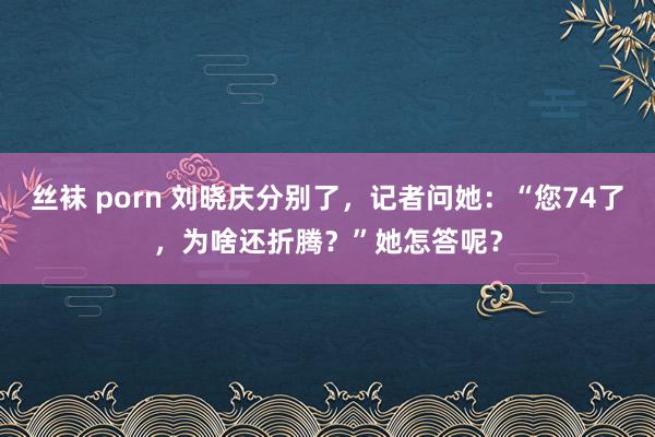 丝袜 porn 刘晓庆分别了，记者问她：“您74了，为啥还折腾？”她怎答呢？