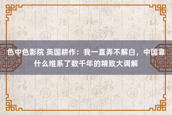 色中色影院 英国耕作：我一直弄不解白，中国靠什么维系了数千年的精致大调解