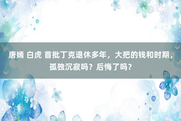 唐嫣 白虎 首批丁克退休多年，大把的钱和时期，孤独沉寂吗？后悔了吗？