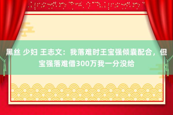 黑丝 少妇 王志文：我落难时王宝强倾囊配合，但宝强落难借300万我一分没给