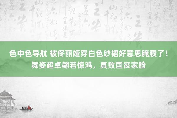 色中色导航 被佟丽娅穿白色纱裙好意思腌臜了！舞姿超卓翩若惊鸿，真败国丧家脸