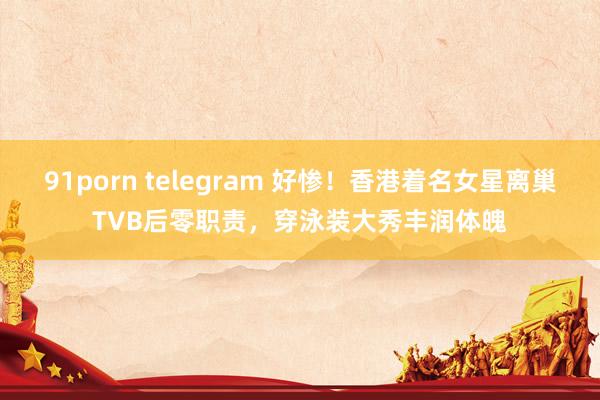 91porn telegram 好惨！香港着名女星离巢TVB后零职责，穿泳装大秀丰润体魄