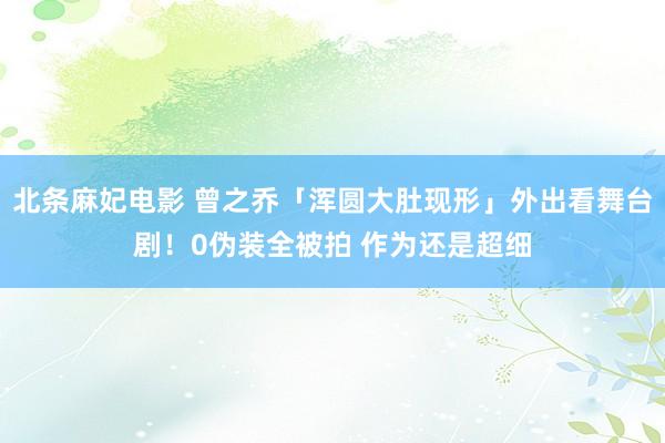 北条麻妃电影 曾之乔「浑圆大肚现形」外出看舞台剧！0伪装全被拍 作为还是超细