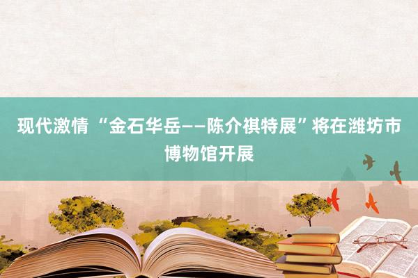 现代激情 “金石华岳——陈介祺特展”将在潍坊市博物馆开展