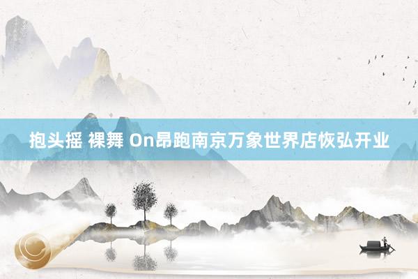 抱头摇 裸舞 On昂跑南京万象世界店恢弘开业