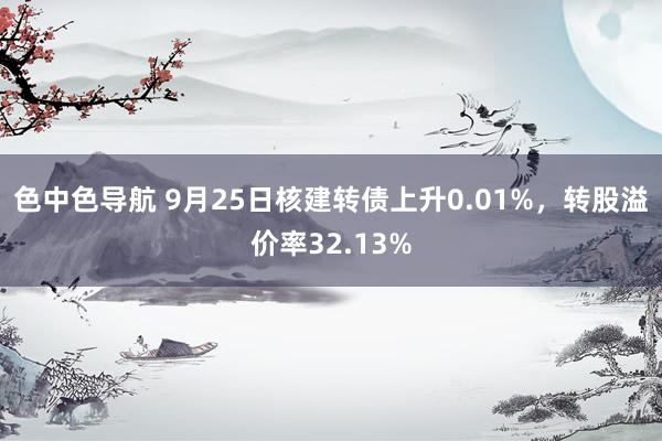 色中色导航 9月25日核建转债上升0.01%，转股溢价率32.13%