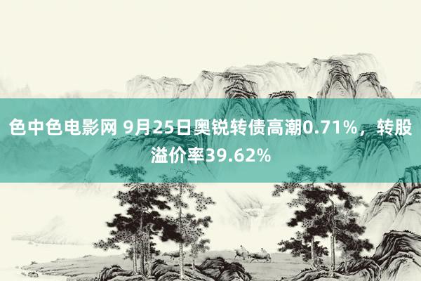 色中色电影网 9月25日奥锐转债高潮0.71%，转股溢价率39.62%