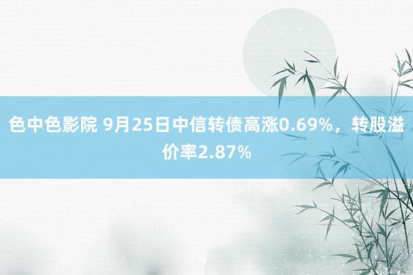 色中色影院 9月25日中信转债高涨0.69%，转股溢价率2.87%