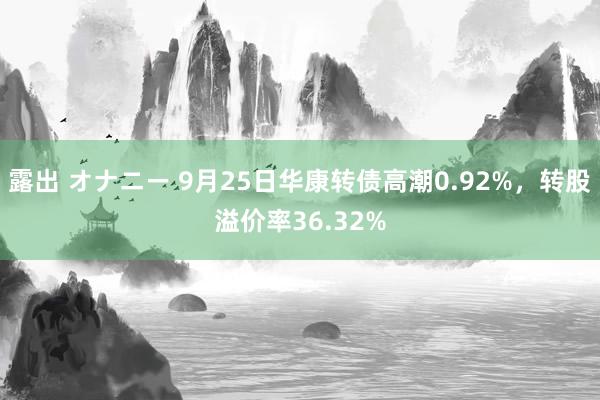 露出 オナニー 9月25日华康转债高潮0.92%，转股溢价率36.32%