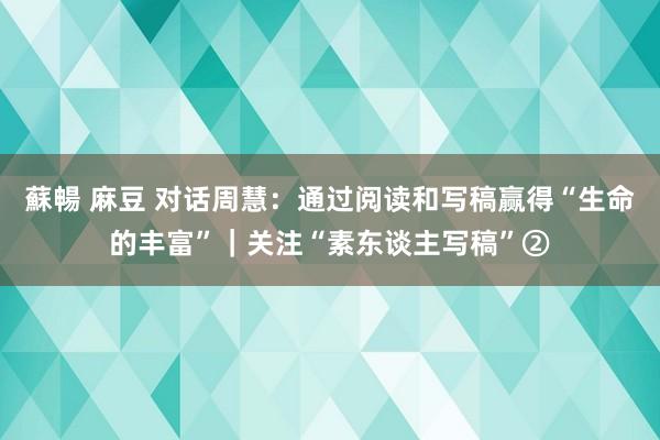 蘇暢 麻豆 对话周慧：通过阅读和写稿赢得“生命的丰富”｜关注“素东谈主写稿”②