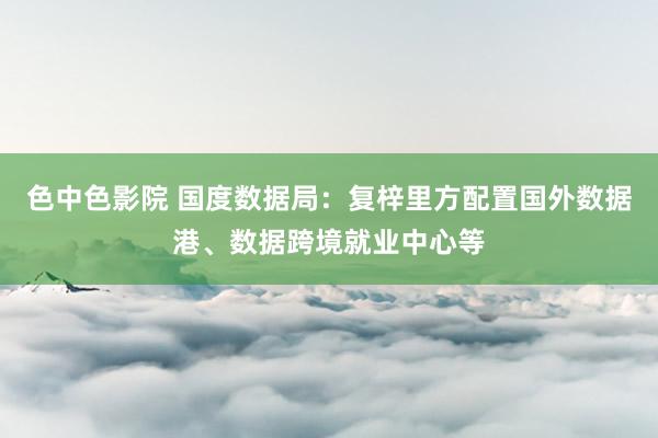 色中色影院 国度数据局：复梓里方配置国外数据港、数据跨境就业中心等