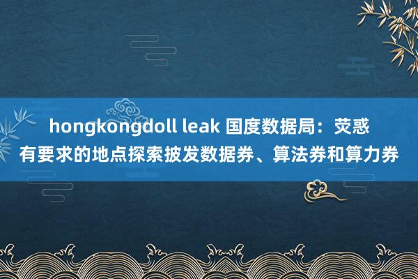 hongkongdoll leak 国度数据局：荧惑有要求的地点探索披发数据券、算法券和算力券